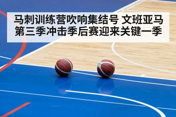 马刺训练营吹响集结号 文班亚马第三季冲击季后赛迎来关键一季