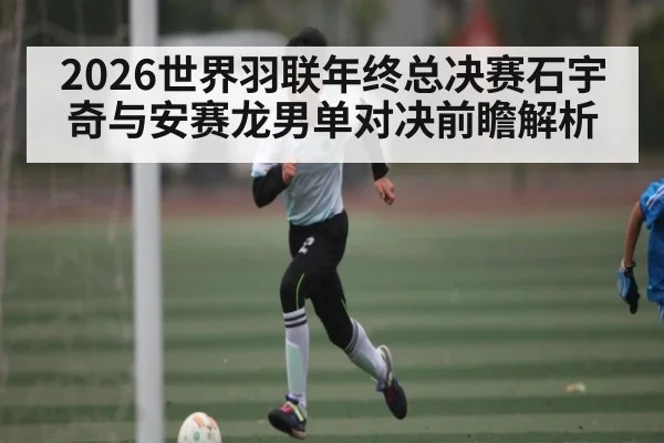 2026世界羽联年终总决赛石宇奇与安赛龙男单对决前瞻解析