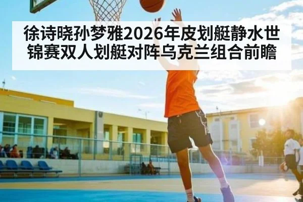 徐诗晓孙梦雅2026年皮划艇静水世锦赛双人划艇对阵乌克兰组合前瞻