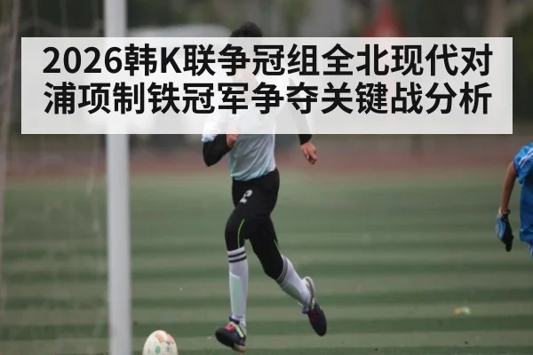 2026韩K联争冠组全北现代对浦项制铁冠军争夺关键战分析